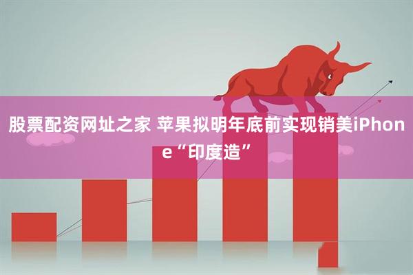 股票配资网址之家 苹果拟明年底前实现销美iPhone“印度造”